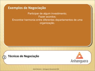 Exemplos de Negociação
                  Participar de algum investimento;
                           Fazer acordos;
      Encontrar harmonia entre diferentes departamentos de uma
                             organização.




!   Técnicas de Negociação


                      André Monteiro – Anhanguera Educacional 2010
 