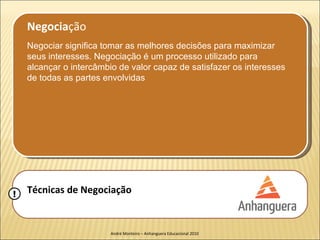 Negociação
    Negociar significa tomar as melhores decisões para maximizar
    seus interesses. Negociação é um processo utilizado para
    alcançar o intercâmbio de valor capaz de satisfazer os interesses
    de todas as partes envolvidas




!   Técnicas de Negociação


                         André Monteiro – Anhanguera Educacional 2010
 