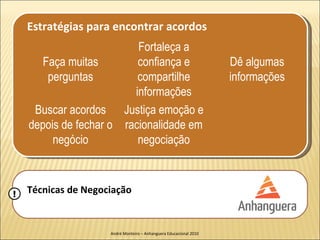 Estratégias para encontrar acordos
                          Fortaleça a
       Faça muitas        confiança e                               Dê algumas
        perguntas         compartilhe                               informações
                         informações
     Buscar acordos Justiça emoção e
    depois de fechar o racionalidade em
         negócio          negociação



!   Técnicas de Negociação


                     André Monteiro – Anhanguera Educacional 2010
 