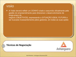 VISÃO
    q   A Visão deverá refletir um SONHO criado e assumido oficialmente pela
        gestão do empreendimento para direcionar o desenvolvimento de
        longo-prazo do
        negócio (OBJETIVOS), expressando a SITUAÇÃO IDEAL FUTURA a
        ser buscada incessantemente pelos gestores, em todas as suas ações




!   Técnicas de Negociação


                           André Monteiro – Anhanguera Educacional 2010
 