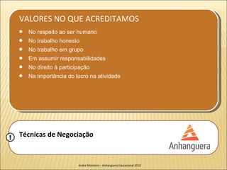 VALORES NO QUE ACREDITAMOS
    q   No respeito ao ser humano
    q   No trabalho honesto
    q   No trabalho em grupo
    q   Em assumir responsabilidades
    q   No direito à participação
    q   Na importância do lucro na atividade




!   Técnicas de Negociação


                            André Monteiro – Anhanguera Educacional 2010
 