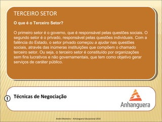 TERCEIRO SETOR
    O que é o Terceiro Setor?

    O primeiro setor é o governo, que é responsável pelas questões sociais. O
    segundo setor é o privado, responsável pelas questões individuais. Com a
    falência do Estado, o setor privado começou a ajudar nas questões
    sociais, através das inúmeras instituições que compõem o chamado
    terceiro setor. Ou seja, o terceiro setor é constituído por organizações
    sem fins lucrativos e não governamentais, que tem como objetivo gerar
    serviços de caráter público.




!   Técnicas de Negociação


                           André Monteiro – Anhanguera Educacional 2010
 