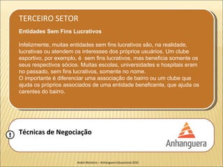 TERCEIRO SETOR
    Entidades Sem Fins Lucrativos

    Infelizmente, muitas entidades sem fins lucrativos são, na realidade,
    lucrativas ou atendem os interesses dos próprios usuários. Um clube
    esportivo, por exemplo, é sem fins lucrativos, mas beneficia somente os
    seus respectivos sócios. Muitas escolas, universidades e hospitais eram
    no passado, sem fins lucrativos, somente no nome.
    O importante é diferenciar uma associação de bairro ou um clube que
    ajuda os próprios associados de uma entidade beneficente, que ajuda os
    carentes do bairro.




!   Técnicas de Negociação


                          André Monteiro – Anhanguera Educacional 2010
 