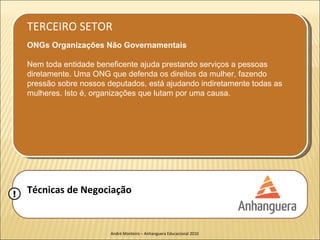 TERCEIRO SETOR
    ONGs Organizações Não Governamentais

    Nem toda entidade beneficente ajuda prestando serviços a pessoas
    diretamente. Uma ONG que defenda os direitos da mulher, fazendo
    pressão sobre nossos deputados, está ajudando indiretamente todas as
    mulheres. Isto é, organizações que lutam por uma causa.




!   Técnicas de Negociação


                          André Monteiro – Anhanguera Educacional 2010
 