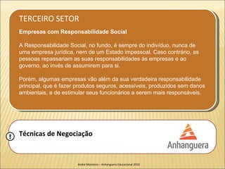 TERCEIRO SETOR
    Empresas com Responsabilidade Social

    A Responsabilidade Social, no fundo, é sempre do indivíduo, nunca de
    uma empresa jurídica, nem de um Estado impessoal. Caso contrário, as
    pessoas repassariam as suas responsabilidades às empresas e ao
    governo, ao invés de assumirem para si.
    .
    Porém, algumas empresas vão além da sua verdadeira responsabilidade
    principal, que é fazer produtos seguros, acessíveis, produzidos sem danos
    ambientais, e de estimular seus funcionários a serem mais responsáveis.




!   Técnicas de Negociação


                           André Monteiro – Anhanguera Educacional 2010
 