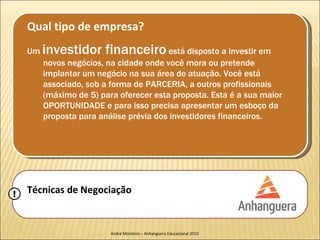 Qual tipo de empresa?
    Um   investidor financeiro está disposto a investir em
         novos negócios, na cidade onde você mora ou pretende
         implantar um negócio na sua área de atuação. Você está
         associado, sob a forma de PARCERIA, a outros profissionais
         (máximo de 5) para oferecer esta proposta. Esta é a sua maior
         OPORTUNIDADE e para isso precisa apresentar um esboço da
         proposta para análise prévia dos investidores financeiros.




!   Técnicas de Negociação


                          André Monteiro – Anhanguera Educacional 2010
 