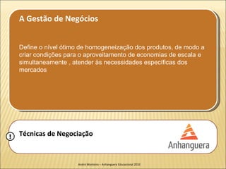A Gestão de Negócios


    Define o nível ótimo de homogeneização dos produtos, de modo a
    criar condições para o aproveitamento de economias de escala e
    simultaneamente , atender às necessidades específicas dos
    mercados




!   Técnicas de Negociação


                       André Monteiro – Anhanguera Educacional 2010
 