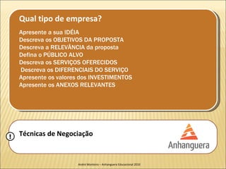 Qual tipo de empresa?
    Apresente a sua IDÉIA
    Descreva os OBJETIVOS DA PROPOSTA
    Descreva a RELEVÂNCIA da proposta
    Defina o PÚBLICO ALVO
    Descreva os SERVIÇOS OFERECIDOS
    Descreva os DIFERENCIAIS DO SERVIÇO
    Apresente os valores dos INVESTIMENTOS
    Apresente os ANEXOS RELEVANTES




!   Técnicas de Negociação


                       André Monteiro – Anhanguera Educacional 2010
 