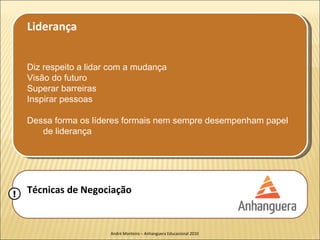 Liderança


    Diz respeito a lidar com a mudança
    Visão do futuro
    Superar barreiras
    Inspirar pessoas

    Dessa forma os líderes formais nem sempre desempenham papel
       de liderança




!   Técnicas de Negociação


                        André Monteiro – Anhanguera Educacional 2010
 
