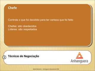Chefe


    Controla o que foi decidido para ter certeza que foi feito

    Chefes: são obedecidos
    Líderes: são respeitados




!   Técnicas de Negociação


                          André Monteiro – Anhanguera Educacional 2010
 