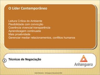 O Líder Contemporâneo


    Leitura Crítica do Ambiente
    Flexibilidade com convicção
    Coerência vivencial transparência
    Aprendizagem continuada
    Mais proatividade
    Gerenciar mediar relacionamentos, conflitos humanos




!   Técnicas de Negociação


                       André Monteiro – Anhanguera Educacional 2010
 