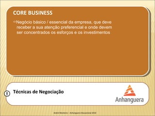 CORE BUSINESS
    Negócio básico / essencial da empresa, que deve
     receber a sua atenção preferencial e onde devem
     ser concentrados os esforços e os investimentos




!   Técnicas de Negociação


                       André Monteiro – Anhanguera Educacional 2010
 