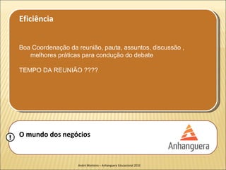 Eficiência


    Boa Coordenação da reunião, pauta, assuntos, discussão ,
       melhores práticas para condução do debate

    TEMPO DA REUNIÃO ????




!   O mundo dos negócios


                        André Monteiro – Anhanguera Educacional 2010
 