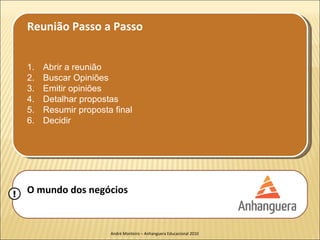 Reunião Passo a Passo


    1.   Abrir a reunião
    2.   Buscar Opiniões
    3.   Emitir opiniões
    4.   Detalhar propostas
    5.   Resumir proposta final
    6.   Decidir




!   O mundo dos negócios


                         André Monteiro – Anhanguera Educacional 2010
 