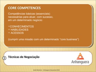 CORE COMPETENCES
    Competências básicas (essenciais)
    necessárias para atuar, com sucesso,
    em um determinado negócio:

    CONHECIMENTOS
     HABILIDADES
     ACESSOS


    (cumprir uma missão com um determinado “core business”)




!   Técnicas de Negociação


                        André Monteiro – Anhanguera Educacional 2010
 
