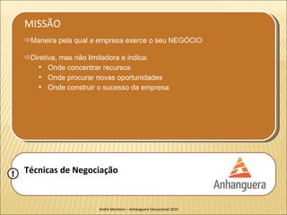 MISSÃO
    Maneira pela qual a empresa exerce o seu NEGÓCIO

    Diretiva, mas não limitadora e indica:
          Onde concentrar recursos
          Onde procurar novas oportunidades
          Onde construir o sucesso da empresa




!   Técnicas de Negociação


                         André Monteiro – Anhanguera Educacional 2010
 