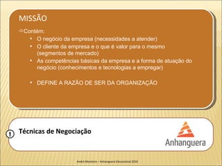 MISSÃO
    Contém:
         O negócio da empresa (necessidades a atender)
         O cliente da empresa e o que é valor para o mesmo
          (segmentos de mercado)
         As competências básicas da empresa e a forma de atuação do
          negócio (conhecimentos e tecnologias a empregar)

           DEFINE A RAZÃO DE SER DA ORGANIZAÇÃO




!   Técnicas de Negociação


                         André Monteiro – Anhanguera Educacional 2010
 