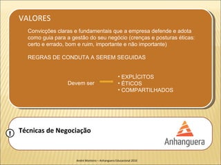 VALORES
      Convicções claras e fundamentais que a empresa defende e adota
      como guia para a gestão do seu negócio (crenças e posturas éticas:
      certo e errado, bom e ruim, importante e não importante)

      REGRAS DE CONDUTA A SEREM SEGUIDAS


                                                       • EXPLÍCITOS
                     Devem ser                         • ÉTICOS
                                                       • COMPARTILHADOS




!   Técnicas de Negociação


                         André Monteiro – Anhanguera Educacional 2010
 