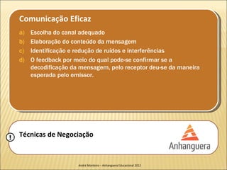Comunicação Eficaz
    a)   Escolha do canal adequado
    b)   Elaboração do conteúdo da mensagem
    c)   Identificação e redução de ruídos e interferências
    d)   O feedback por meio do qual pode-se confirmar se a
         decodificação da mensagem, pelo receptor deu-se da maneira
         esperada pelo emissor.




!   Técnicas de Negociação


                         André Monteiro – Anhanguera Educacional 2012
 