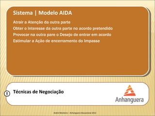 Sistema | Modelo AIDA
    Atrair a Atenção da outra parte
    Obter o Interesse da outra parte no acordo pretendido
    Provocar na outra pare o Desejo de entrar em acordo
    Estimular a Ação de encerramento do Impasse




!   Técnicas de Negociação


                         André Monteiro – Anhanguera Educacional 2012
 