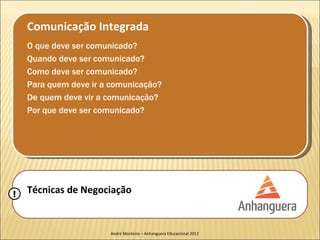 Comunicação Integrada
    O que deve ser comunicado?
    Quando deve ser comunicado?
    Como deve ser comunicado?
    Para quem deve ir a comunicação?
    De quem deve vir a comunicação?
    Por que deve ser comunicado?




!   Técnicas de Negociação


                       André Monteiro – Anhanguera Educacional 2012
 