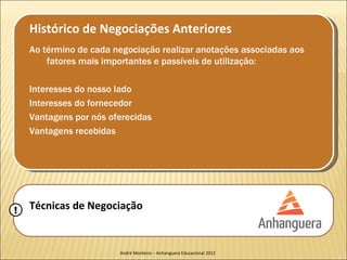 Histórico de Negociações Anteriores
    Ao término de cada negociação realizar anotações associadas aos
        fatores mais importantes e passíveis de utilização:

    Interesses do nosso lado
    Interesses do fornecedor
    Vantagens por nós oferecidas
    Vantagens recebidas




!   Técnicas de Negociação


                        André Monteiro – Anhanguera Educacional 2012
 