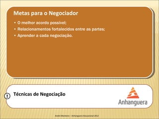 Metas para o Negociador
    • O melhor acordo possível;
    • Relacionamentos fortalecidos entre as partes;
    • Aprender a cada negociação.




!   Técnicas de Negociação


                         André Monteiro – Anhanguera Educacional 2012
 
