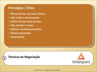 Princípios | Ética
    • Mantenha-se nas suas metas;
    • Não reaja a provocações;
    • Ganhe tempo para pensar;
    • Não decida à mesa;
    • Quebre condicionamentos;
    • Esteja preparado;
    • Surpreenda.




!   Técnicas de Negociação


                       André Monteiro – Anhanguera Educacional 2012
 
