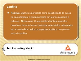 Conflito
     Positiva: Quando é percebido como possibilidade de busca
       de aprendizagem e enriquecimento em termos pessoais e
       culturais. Nesse caso, já que existem também aspectos
       negativos, deve-se buscar minimizar seus efeitos, reforçando-
       se, por outro lado, todos os aspectos positivos que possam
       advir do conflito.




!   Técnicas de Negociação


                            André Monteiro – Anhanguera Educacional 2012
 