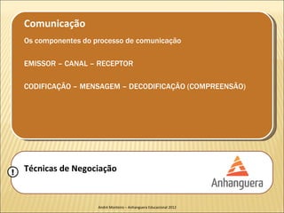 Comunicação
    Os componentes do processo de comunicação

    EMISSOR – CANAL – RECEPTOR

    CODIFICAÇÃO – MENSAGEM – DECODIFICAÇÃO (COMPREENSÃO)




!   Técnicas de Negociação


                       André Monteiro – Anhanguera Educacional 2012
 