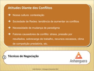 Atitudes Diante dos Conflitos
     Nossa cultura: contestação

     Sociedade de Redes: tendência de aumentar os conflitos

     Necessidade de mudança de paradigma

     Fatores causadores de conflito: stress, pressão por
       resultados, sobrecarga de trabalho, recursos escassos, clima
       de competição predatória, etc.




!   Técnicas de Negociação


                        André Monteiro – Anhanguera Educacional 2012
 