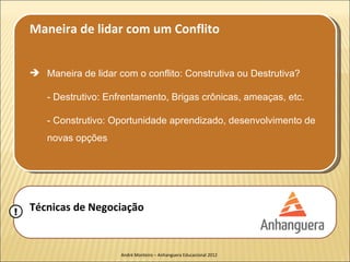 Maneira de lidar com um Conflito


     Maneira de lidar com o conflito: Construtiva ou Destrutiva?

       - Destrutivo: Enfrentamento, Brigas crônicas, ameaças, etc.

       - Construtivo: Oportunidade aprendizado, desenvolvimento de
       novas opções




!   Técnicas de Negociação


                        André Monteiro – Anhanguera Educacional 2012
 