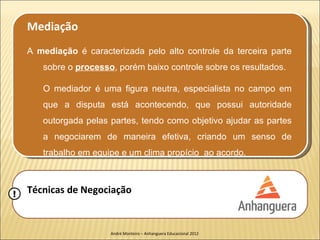 Mediação
    A mediação é caracterizada pelo alto controle da terceira parte
       sobre o processo, porém baixo controle sobre os resultados.

       O mediador é uma figura neutra, especialista no campo em
       que a disputa está acontecendo, que possui autoridade
       outorgada pelas partes, tendo como objetivo ajudar as partes
       a negociarem de maneira efetiva, criando um senso de
       trabalho em equipe e um clima propício ao acordo.



!   Técnicas de Negociação


                       André Monteiro – Anhanguera Educacional 2012
 