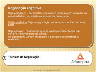Negociação Cognitiva
    Seja empático: demonstrar um sincero interesse em entender as
    necessidades , aspirações e valores da outra parte

    Visão sistêmica: Veja a negociação sobre a perspectiva da outra
    parte

    Seja criativo: Considere que os valores e preferências são
    sempre relativas para as partes.
    As prioridades variam de pessoa a pessoa e de realidade a
    realidade




!   Técnicas de Negociação


                        André Monteiro – Anhanguera Educacional 2012
 