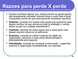 Existem inúmeras táticas que, embora levem ao ganha-perde, são amplamente utilizadas visando forçar o outro lado a fazer concessões acima do que seria possível considerar razoável: Cobertor : consiste em revelar tudo aquilo que queremos para depois verificar do que abriremos mão (a analogia é: vamos deixar os pés ou a cabeça descoberta?).  Colchete : consiste em isolar aquilo que a outra parte mais deseja visando colocá-la na defensiva.  Surpresa : consiste na súbita mudança do objeto da negociação, deixando a outra parte desconcertada e despreparada para negociar.  Intimidação : consiste em ameaçar a outra parte – sugerindo encerrar a negociação imediatamente, por exemplo.  Razoes para perde X perde 