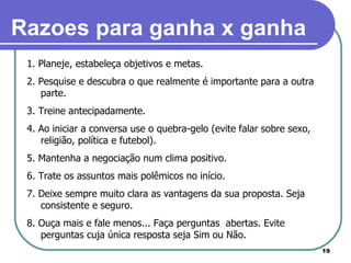 1. Planeje, estabeleça objetivos e metas. 2. Pesquise e descubra o que realmente é importante para a outra parte. 3. Treine antecipadamente. 4. Ao iniciar a conversa use o quebra-gelo (evite falar sobre sexo, religião, política e futebol). 5. Mantenha a negociação num clima positivo. 6. Trate os assuntos mais polêmicos no início. 7. Deixe sempre muito clara as vantagens da sua proposta. Seja consistente e seguro. 8. Ouça mais e fale menos... Faça perguntas  abertas. Evite perguntas cuja única resposta seja Sim ou Não.  Razoes para ganha x ganha 