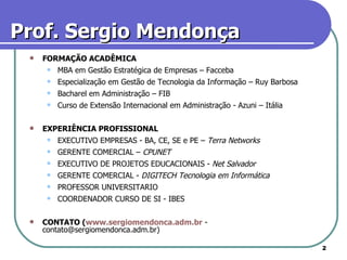 Prof. Sergio Mendonça FORMAÇÃO ACADÊMICA MBA em Gestão Estratégica de Empresas – Facceba Especialização em Gestão de Tecnologia da Informação – Ruy Barbosa  Bacharel em Administração – FIB  Curso de Extensão Internacional em Administração - Azuni – Itália EXPERIÊNCIA PROFISSIONAL EXECUTIVO EMPRESAS - BA, CE, SE e PE –  Terra Networks   GERENTE COMERCIAL –  CPUNET   EXECUTIVO DE PROJETOS EDUCACIONAIS -  Net Salvador   GERENTE COMERCIAL -  DIGITECH Tecnologia em Informática   PROFESSOR UNIVERSITARIO COORDENADOR CURSO DE SI - IBES CONTATO ( www.sergiomendonca.adm.br  - contato@sergiomendonca.adm.br) 
