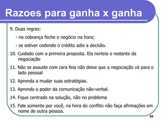 9. Duas regras:  - na cobrança feche o negócio na hora; - se estiver cedendo o crédito adie a decisão. 10. Cuidado com a primeira proposta. Ela norteia o restante da negociação 11. Não se assuste com cara feia não deixe que a negociação vá para o lado pessoal 12. Aprenda a mudar suas estratégias. 13. Aprenda o poder da comunicação não-verbal. 14. Fique centrado na solução, não no problema 15. Fale somente por você, na hora do conflito não faça afirmações em nome de outra pessoa. Razoes para ganha x ganha 