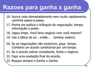 16. Nunca ceda demasiadamente nem muito rapidamente, caminhe passo-a-passo. 17. Ponha em prática o triângulo da negociação: tempo, informação e poder. 18. Jogue limpo. Você faria negócio com você mesmo?  19. Use a tática do se... então...  (ambos cedem). 20. Se as negociações não evoluírem, peça  tempo. Combine um acordo condicional por um tempo. 21. Se o acordo estiver consistente, feche o negócio. 22. Faça uma avaliação final do acordo. 23. Busque sempre o Ganha x Ganha Razoes para ganha x ganha 