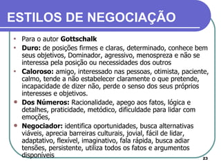 Para o autor  Gottschalk   Duro:  de posições firmes e claras, determinado, conhece bem seus objetivos, Dominador, agressivo, menospreza e não se interessa pela posição ou necessidades dos outros Caloroso:  amigo, interessado nas pessoas, otimista, paciente, calmo, tende a não estabelecer claramente o que pretende, incapacidade de dizer não, perde o senso dos seus próprios interesses e objetivos. Dos Números:  Racionalidade, apego aos fatos, lógica e detalhes, praticidade, metódico, dificuldade para lidar com emoções, Negociador:  identifica oportunidades, busca alternativas viáveis, aprecia barreiras culturais, jovial, fácil de lidar, adaptativo, flexível, imaginativo, fala rápida, busca adiar tensões, persistente, utiliza todos os fatos e argumentos disponíveis ESTILOS DE NEGOCIAÇÃO   