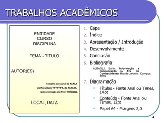 TRABALHOS ACADÊMICOS Capa Índice Apresentação / Introdução Desenvolvimento Conclusão Bibliografia  ALBAGLI,  Sarita.  Informação  e  Globalização  na  Era  do  Conhecimento .  Rio de Janeiro:  Campus, 1999. Diagramação  Títulos - Fonte Arial ou Times, 14pt Conteúdo - Fonte Arial ou Times, 12pt Papel A4 - Margens 2,0 ENTIDADE CURSO DISCIPLINA TEMA - TITULO AUTOR(ES) Trabalho do curso de XXXXX  da Faculdade YYYYYYY, de XXXXXX,  sob orientação do Prof. WWWWW. LOCAL, DATA 