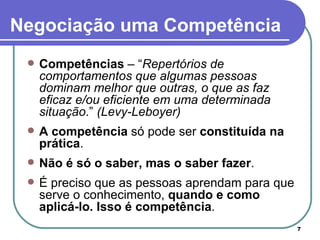 Competências  – “ Repertórios de comportamentos que algumas pessoas dominam melhor que outras, o que as faz eficaz e/ou eficiente em uma determinada situação .”  (Levy-Leboyer)   A competência  só pode ser  constituída na prática .  Não é só o saber, mas o saber fazer .  É preciso que as pessoas aprendam para que serve o conhecimento,  quando e como aplicá-lo. Isso é competência .  Negociação uma Competência 