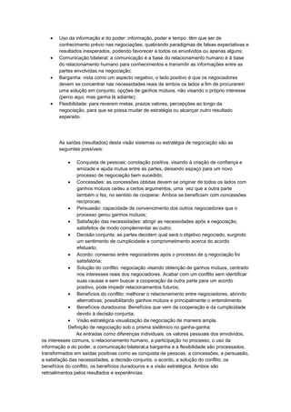 Uso da informação e do poder: informação, poder e tempo têm que ser de
conhecimento prévio nas negociações, quebrando paradigmas de falsas expectativas e
resultados inesperados, podendo favorecer a todos os envolvidos ou apenas alguns;
Comunicação bilateral: a comunicação é a base do relacionamento humano é à base
do relacionamento humano para conhecimentos e transmitir as informações entre as
partes envolvidas na negociação;
Barganha: vista como um aspecto negativo, o lado positivo é que os negociadores
devem se concentrar nas necessidades reais de ambos os lados a fim de procurarem
uma solução em conjunto, opções de ganhos mútuos, não visando o próprio interesse
(perco aqui, mas ganha lá adiante);
Flexibilidade: para reverem metas, prazos valores, percepções ao longo da
negociação, para que se possa mudar de estratégia ou alcançar outro resultado
esperado.
As saídas (resultados) desta visão sistemas ou estratégia de negociação são as
seguintes possíveis:
Conquista de pessoas: conotação positiva, visando à criação de confiança e
amizade e ajuda mutua entre as partes, deixando espaço para um novo
processo de negociação bem sucedido;
Concessões: as concessões obtidas devem se originar de todos os lados com
ganhos mútuos cedeu a certos argumentos, uma vez que a outra parte
também o fez, no sentido de cooperar. Ambos se beneficiam com concessões
recíprocas;
Persuasão: capacidade de convencimento dos outros negociadores que o
processo gerou ganhos mútuos;
Satisfação das necessidades: atingir as necessidades após a negociação,
satisfeitos de modo complementar ao outro;
Decisão conjunta: as partes decidem qual será o objetivo negociado, surgindo
um sentimento de cumplicidade e comprometimento acerca do acordo
efetuado;
Acordo: consenso entre negociadores após o processo de q negociação foi
satisfatória;
Solução do conflito: negociação visando obtenção de ganhos mútuos, centrado
nos interesses reais dos negociadores. Acabar com um conflito sem identificar
suas causas e sem buscar a cooperação da outra parte para um acordo
positivo, pode impedir relacionamentos futuros;
Benefícios do conflito: melhorar o relacionamento entre negociadores, abrindo
alternativas, possibilitando ganhos mútuos e principalmente o entendimento.
Benefícios duradouros: Benefícios que vem da cooperação e da cumplicidade
devido à decisão conjunta;
Visão estratégica visualização da negociação de maneira ampla.
Definição de negociação sob o prisma sistêmico no ganha-ganha:
As entradas como diferenças individuais, os valores pessoais dos envolvidos,
os interesses comuns, o relacionamento humano, a participação no processo, o uso da
informação e do poder, a comunicação bilateral,a barganha e a flexibilidade são processados,
transformados em saídas positivas como as conquista de pessoas, a concessões, a persuasão,
a satisfação das necessidades, a decisão conjunta, o acordo, a solução do conflito, os
benefícios do conflito, os benefícios duradouros e a visão estratégica. Ambos são
retroalimentos pelos resultados e experiências.
 