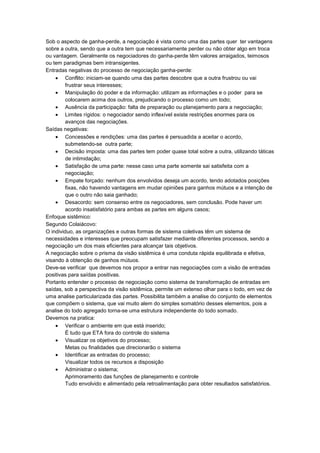 Sob o aspecto de ganha-perde, a negociação é vista como uma das partes quer ter vantagens
sobre a outra, sendo que a outra tem que necessariamente perder ou não obter algo em troca
ou vantagem. Geralmente os negociadores do ganha-perde têm valores arraigados, teimosos
ou tem paradigmas bem intransigentes.
Entradas negativas do processo de negociação ganha-perde:
Conflito: iniciam-se quando uma das partes descobre que a outra frustrou ou vai
frustrar seus interesses;
Manipulação do poder e da informação: utilizam as informações e o poder para se
colocarem acima dos outros, prejudicando o processo como um todo;
Ausência da participação: falta de preparação ou planejamento para a negociação;
Limites rígidos: o negociador sendo inflexível existe restrições enormes para os
avanços das negociações.
Saídas negativas:
Concessões e rendições: uma das partes é persuadida a aceitar o acordo,
submetendo-se outra parte;
Decisão imposta: uma das partes tem poder quase total sobre a outra, utilizando táticas
de intimidação;
Satisfação de uma parte: nesse caso uma parte somente sai satisfeita com a
negociação;
Empate forçado: nenhum dos envolvidos deseja um acordo, tendo adotados posições
fixas, não havendo vantagens em mudar opiniões para ganhos mútuos e a intenção de
que o outro não saia ganhado;
Desacordo: sem consenso entre os negociadores, sem conclusão. Pode haver um
acordo insatisfatório para ambas as partes em alguns casos;
Enfoque sistêmico:
Segundo Colaiácovo:
O individuo, as organizações e outras formas de sistema coletivas têm um sistema de
necessidades e interesses que preocupam satisfazer mediante diferentes processos, sendo a
negociação um dos mais eficientes para alcançar tais objetivos.
A negociação sobre o prisma da visão sistêmica é uma conduta rápida equilibrada e efetiva,
visando à obtenção de ganhos mútuos.
Deve-se verificar que devemos nos propor a entrar nas negociações com a visão de entradas
positivas para saídas positivas.
Portanto entender o processo de negociação como sistema de transformação de entradas em
saídas, sob a perspectiva da visão sistêmica, permite um extenso olhar para o todo, em vez de
uma analise particularizada das partes. Possibilita também a analise do conjunto de elementos
que compõem o sistema, que vai muito alem do simples somatório desses elementos, pois a
analise do todo agregado torna-se uma estrutura independente do todo somado.
Devemos na pratica:
Verificar o ambiente em que está inserido;
É tudo que ETA fora do controle do sistema
Visualizar os objetivos do processo;
Metas ou finalidades que direcionarão o sistema
Identificar as entradas do processo;
Visualizar todos os recursos a disposição
Administrar o sistema;
Aprimoramento das funções de planejamento e controle
Tudo envolvido e alimentado pela retroalimentação para obter resultados satisfatórios.
 