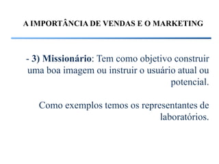 A IMPORTÂNCIA DE VENDAS E O MARKETING



- 3) Missionário: Tem como objetivo construir
uma boa imagem ou instruir o usuário atual ou
                                   potencial.

   Como exemplos temos os representantes de
                               laboratórios.
 