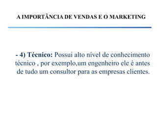 A IMPORTÂNCIA DE VENDAS E O MARKETING




- 4) Técnico: Possui alto nível de conhecimento
técnico , por exemplo,um engenheiro ele é antes
 de tudo um consultor para as empresas clientes.
 