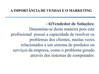 A IMPORTÂNCIA DE VENDAS E O MARKETING


                     - 6)Vendedor de Soluções:
           Denomina-se desta maneira pois este
profissional possui a capacidade de resolver os
           problemas dos clientes, muitas vezes
      relacionados a um sistema de produtos ou
 serviços da empresa, como o problema gerado
            através dos sistemas de computador.
 