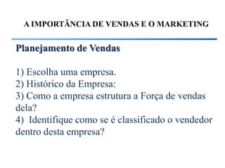 A IMPORTÂNCIA DE VENDAS E O MARKETING


Planejamento de Vendas

1) Escolha uma empresa.
2) Histórico da Empresa:
3) Como a empresa estrutura a Força de vendas
dela?
4) Identifique como se é classificado o vendedor
dentro desta empresa?
 