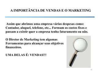 A IMPORTÂNCIA DE VENDAS E O MARKETING


Assim que abrimos uma empresa várias despesas como:
Contador, aluguel, telefone, etc... Formam os custos fixos e
passam a existir quer a empresa tenha faturamento ou não.

O Diretor de Marketing tem algumas
Ferramentas para alcançar seus objetivos
financeiros.

UMA DELAS É: VENDAS!!!



                                                               16
 