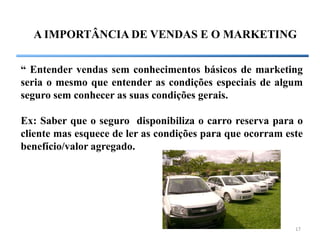 A IMPORTÂNCIA DE VENDAS E O MARKETING


“ Entender vendas sem conhecimentos básicos de marketing
seria o mesmo que entender as condições especiais de algum
seguro sem conhecer as suas condições gerais.

Ex: Saber que o seguro disponibiliza o carro reserva para o
cliente mas esquece de ler as condições para que ocorram este
benefício/valor agregado.




                                                           17
 